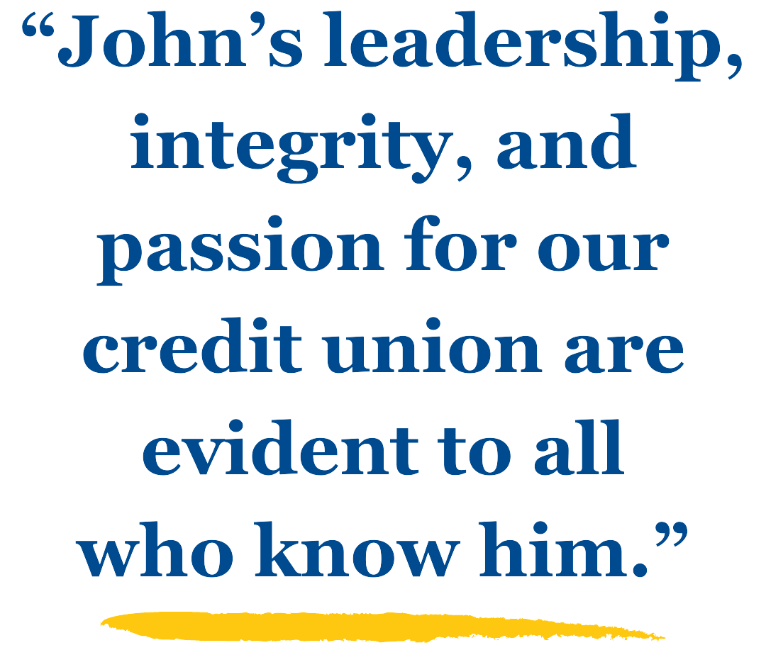"John's leadership, integrity, and passion for our credit union are evident to all who know him."